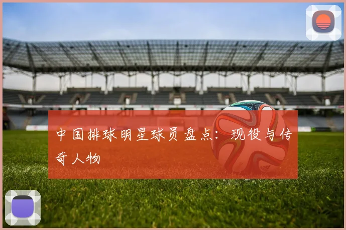 中国排球明星球员盘点：现役与传奇人物