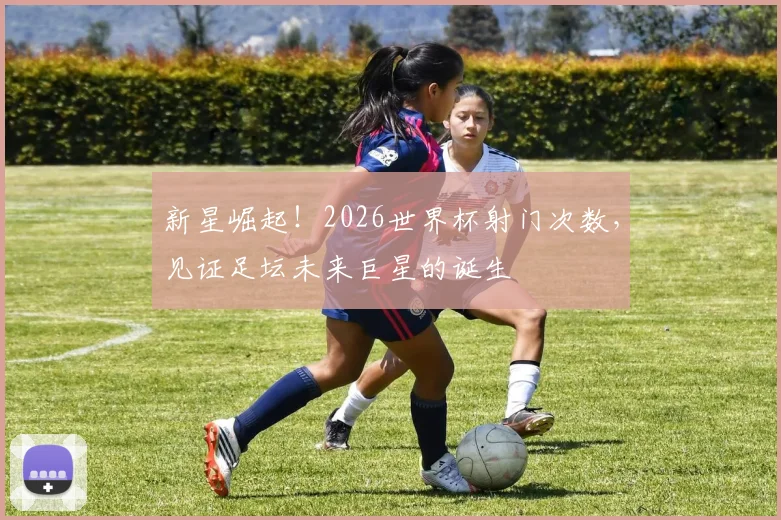 新星崛起！2026世界杯射门次数，见证足坛未来巨星的诞生