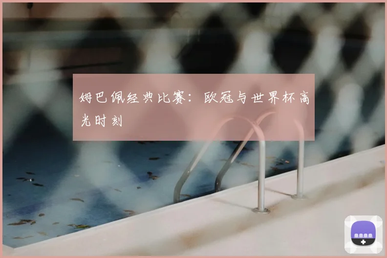 姆巴佩经典比赛：欧冠与世界杯高光时刻