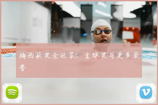 梅西获奖全记录：金球奖与更多荣誉
