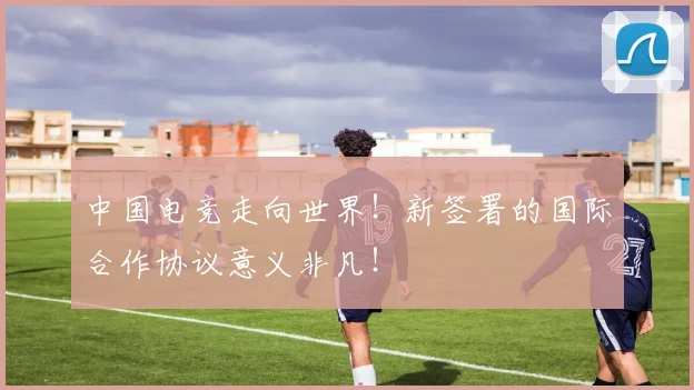 中国电竞走向世界！新签署的国际合作协议意义非凡！