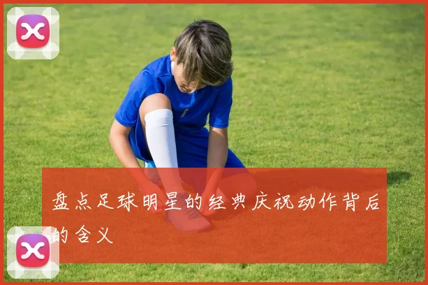 盘点足球明星的经典庆祝动作背后的含义