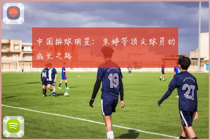 中国排球明星：朱婷等顶尖球员的成长之路