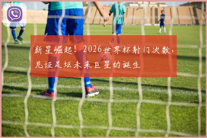 新星崛起！2026世界杯射门次数，见证足坛未来巨星的诞生