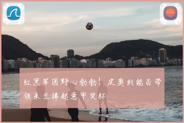 红黑军团野心勃勃！皮奥利能否带领米兰捧起意甲奖杯