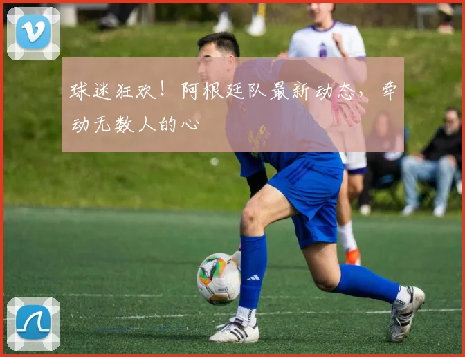 球迷狂欢！阿根廷队最新动态，牵动无数人的心